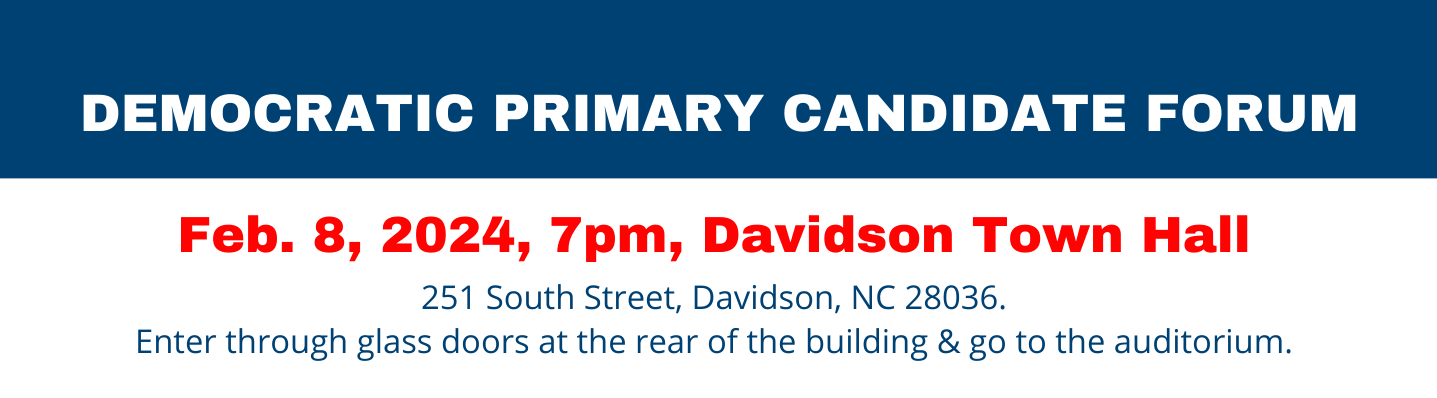 DEMOCRATIC PRIMARY CANDIDATE FORUM Feb. 8, 2024, 7pm, Davidson Town Hall 251 South Street, Davidson, NC 28036. Enter through glass doors at the rear of the building & go to the auditorium.